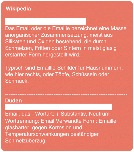 Wikipediahttps://de.wikipedia.org/wiki/EmailDas Email oder die Emaille bezeichnet eine Masse anorganischer Zusammensetzung, meist aus Silikaten und Oxiden bestehend, die durch Schmelzen, Fritten oder Sintern in meist glasig erstarrter Form hergestellt wird. 

Typisch sind Emaillle-Schilder für Hausnummern, wie hier rechts, oder Töpfe, Schüsseln oder Schmuck.--------------------------------------------------------------------Dudenhttps://www.duden.de/rechtschreibung/EmailEmail, das - Wortart: ℹ Substantiv, Neutrum Worttrennung: Email Verwandte Form: Emailleglasharter, gegen Korrosion und Temperaturschwankungen beständiger Schmelzüberzug.